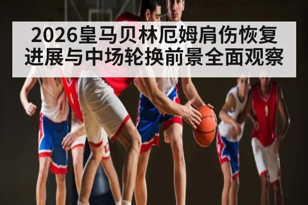 2026皇马贝林厄姆肩伤恢复进展与中场轮换前景全面观察